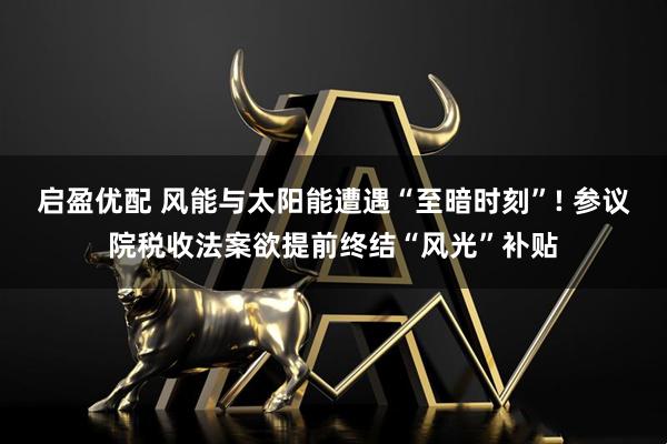 启盈优配 风能与太阳能遭遇“至暗时刻”! 参议院税收法案欲提前终结“风光”补贴