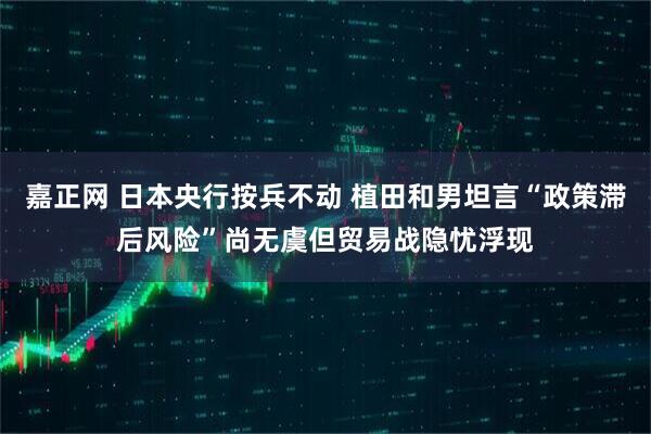 嘉正网 日本央行按兵不动 植田和男坦言“政策滞后风险”尚无虞但贸易战隐忧浮现