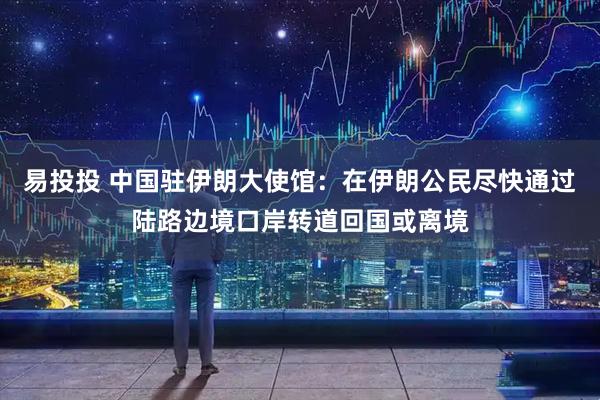 易投投 中国驻伊朗大使馆：在伊朗公民尽快通过陆路边境口岸转道回国或离境