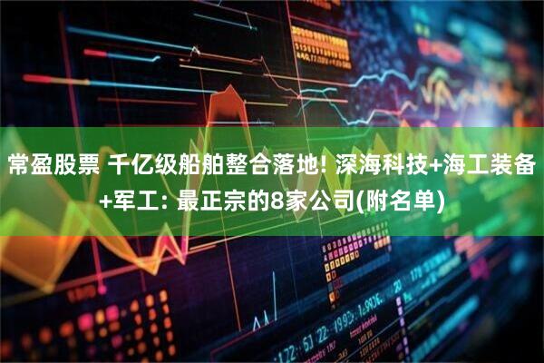 常盈股票 千亿级船舶整合落地! 深海科技+海工装备+军工: 最正宗的8家公司(附名单)