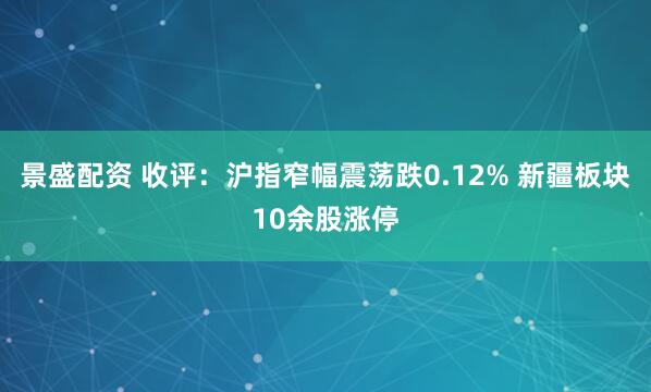 景盛配资 收评：沪指窄幅震荡跌0.12% 新疆板块10余股涨停