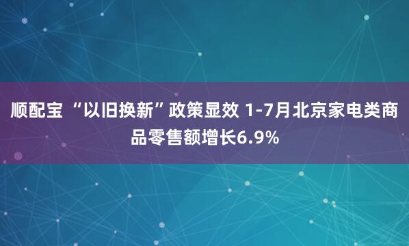 顺配宝 “以旧换新”政策显效 1-7月北京家电类商品零售额增长6.9%