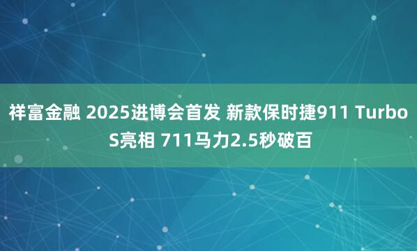 祥富金融 2025进博会首发 新款保时捷911 Turbo S亮相 711马力2.5秒破百