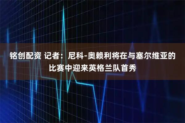 铭创配资 记者：尼科-奥赖利将在与塞尔维亚的比赛中迎来英格兰队首秀