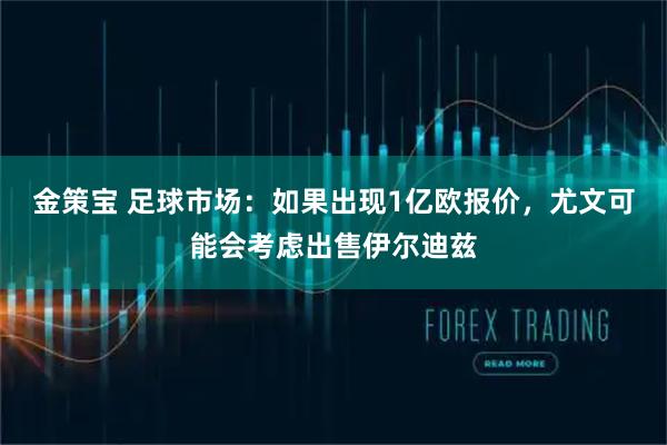 金策宝 足球市场：如果出现1亿欧报价，尤文可能会考虑出售伊尔迪兹