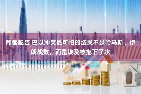鼎盛配资 巴以冲突最可怕的结果不是哈马斯、伊朗战败，而是埃及被拖下了水