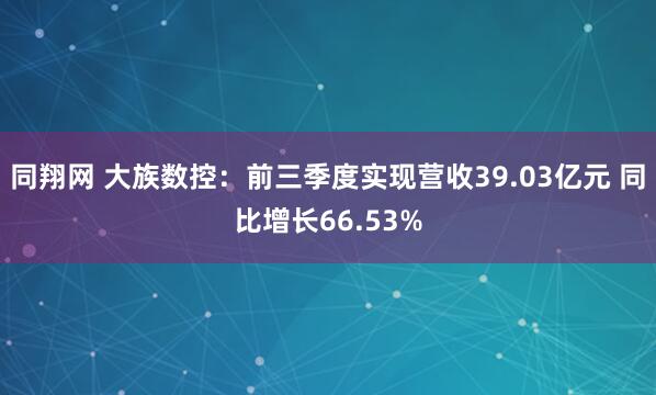 同翔网 大族数控：前三季度实现营收39.03亿元 同比增长66.53%