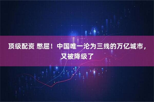 顶级配资 憋屈！中国唯一沦为三线的万亿城市，又被降级了
