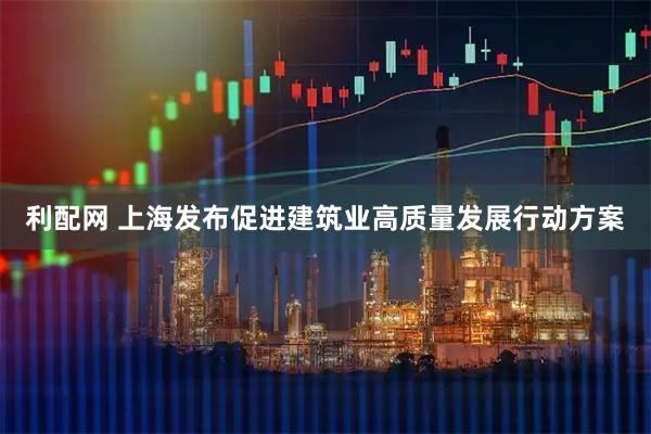 利配网 上海发布促进建筑业高质量发展行动方案