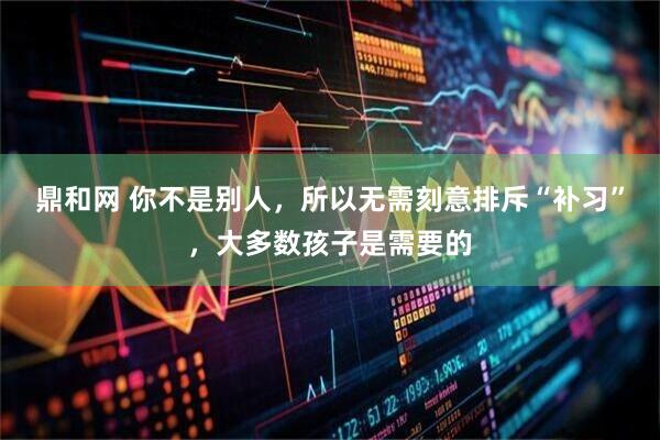 鼎和网 你不是别人，所以无需刻意排斥“补习”，大多数孩子是需要的