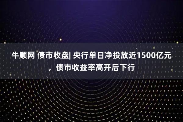 牛顺网 债市收盘| 央行单日净投放近1500亿元，债市收益率高开后下行