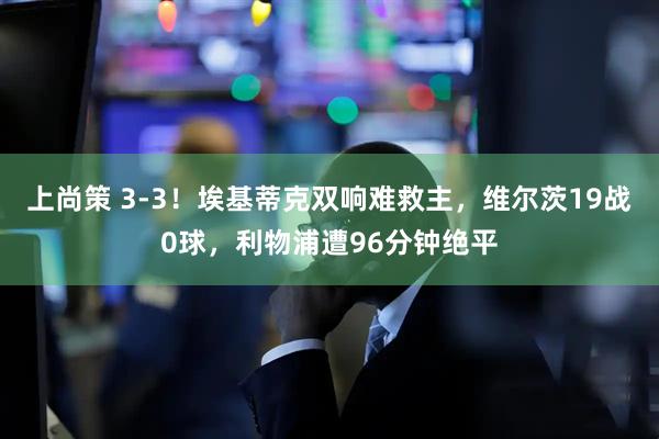 上尚策 3-3！埃基蒂克双响难救主，维尔茨19战0球，利物浦遭96分钟绝平