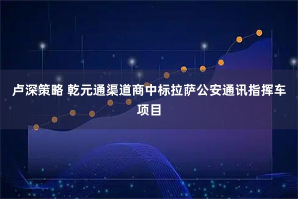 卢深策略 乾元通渠道商中标拉萨公安通讯指挥车项目