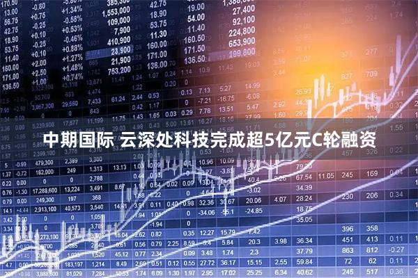 中期国际 云深处科技完成超5亿元C轮融资