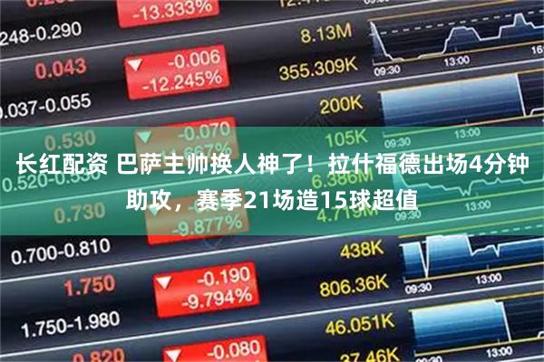 长红配资 巴萨主帅换人神了！拉什福德出场4分钟助攻，赛季21场造15球超值