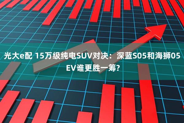 光大e配 15万级纯电SUV对决：深蓝S05和海狮05 EV谁更胜一筹?