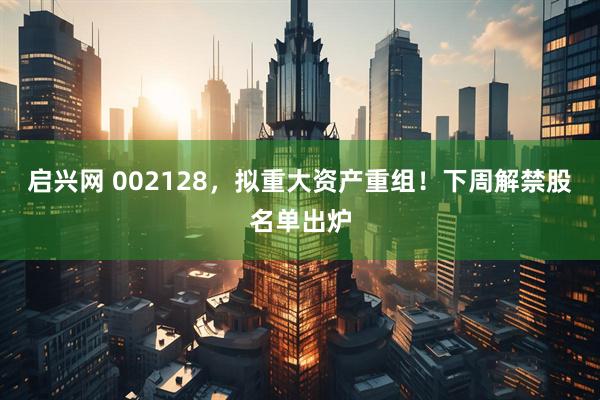 启兴网 002128，拟重大资产重组！下周解禁股名单出炉