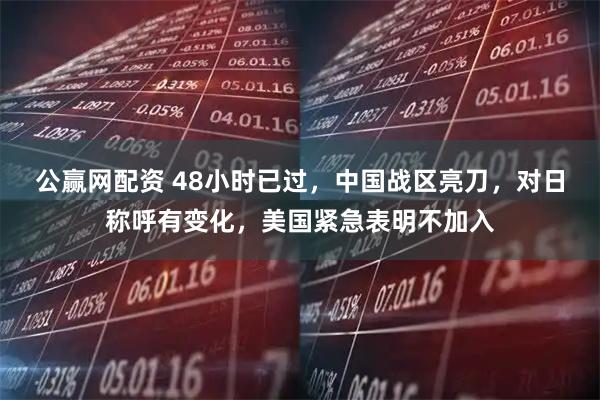 公赢网配资 48小时已过，中国战区亮刀，对日称呼有变化，美国紧急表明不加入