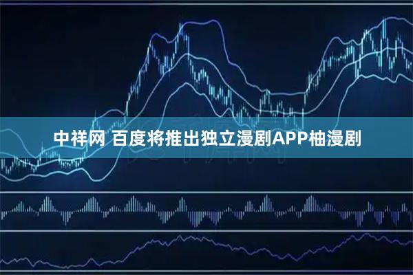 中祥网 百度将推出独立漫剧APP柚漫剧
