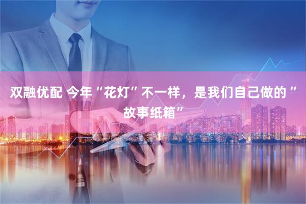 双融优配 今年“花灯”不一样，是我们自己做的“故事纸箱”