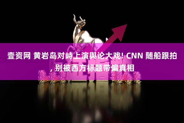 壹资网 黄岩岛对峙上演舆论大戏! CNN 随船跟拍, 别被西方标题带偏真相